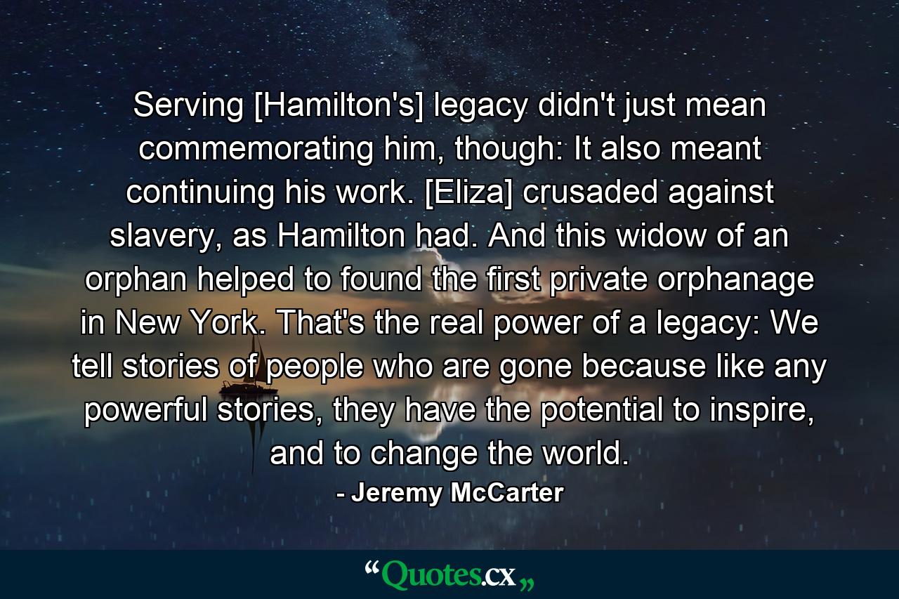 Serving [Hamilton's] legacy didn't just mean commemorating him, though: It also meant continuing his work. [Eliza] crusaded against slavery, as Hamilton had. And this widow of an orphan helped to found the first private orphanage in New York. That's the real power of a legacy: We tell stories of people who are gone because like any powerful stories, they have the potential to inspire, and to change the world. - Quote by Jeremy McCarter