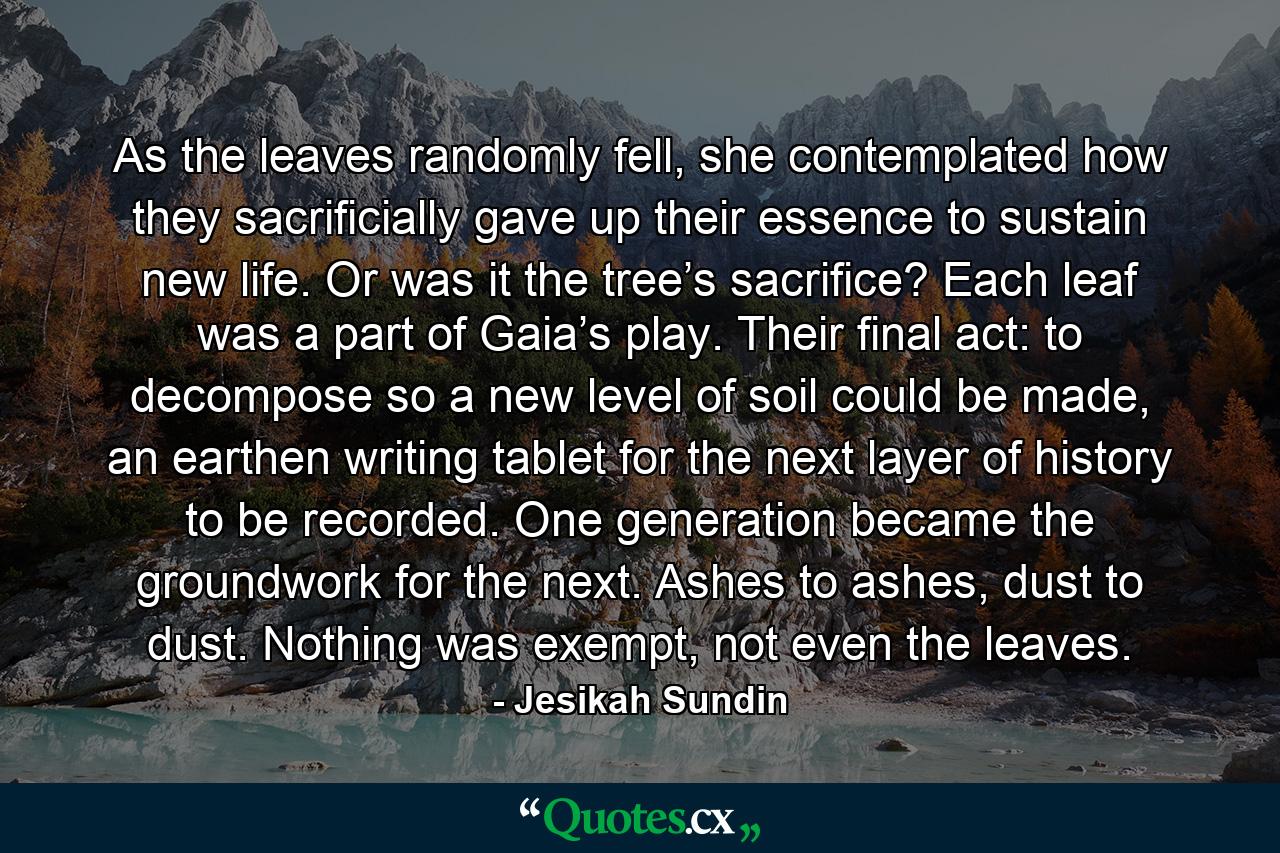 As the leaves randomly fell, she contemplated how they sacrificially gave up their essence to sustain new life. Or was it the tree’s sacrifice? Each leaf was a part of Gaia’s play. Their final act: to decompose so a new level of soil could be made, an earthen writing tablet for the next layer of history to be recorded. One generation became the groundwork for the next. Ashes to ashes, dust to dust. Nothing was exempt, not even the leaves. - Quote by Jesikah Sundin