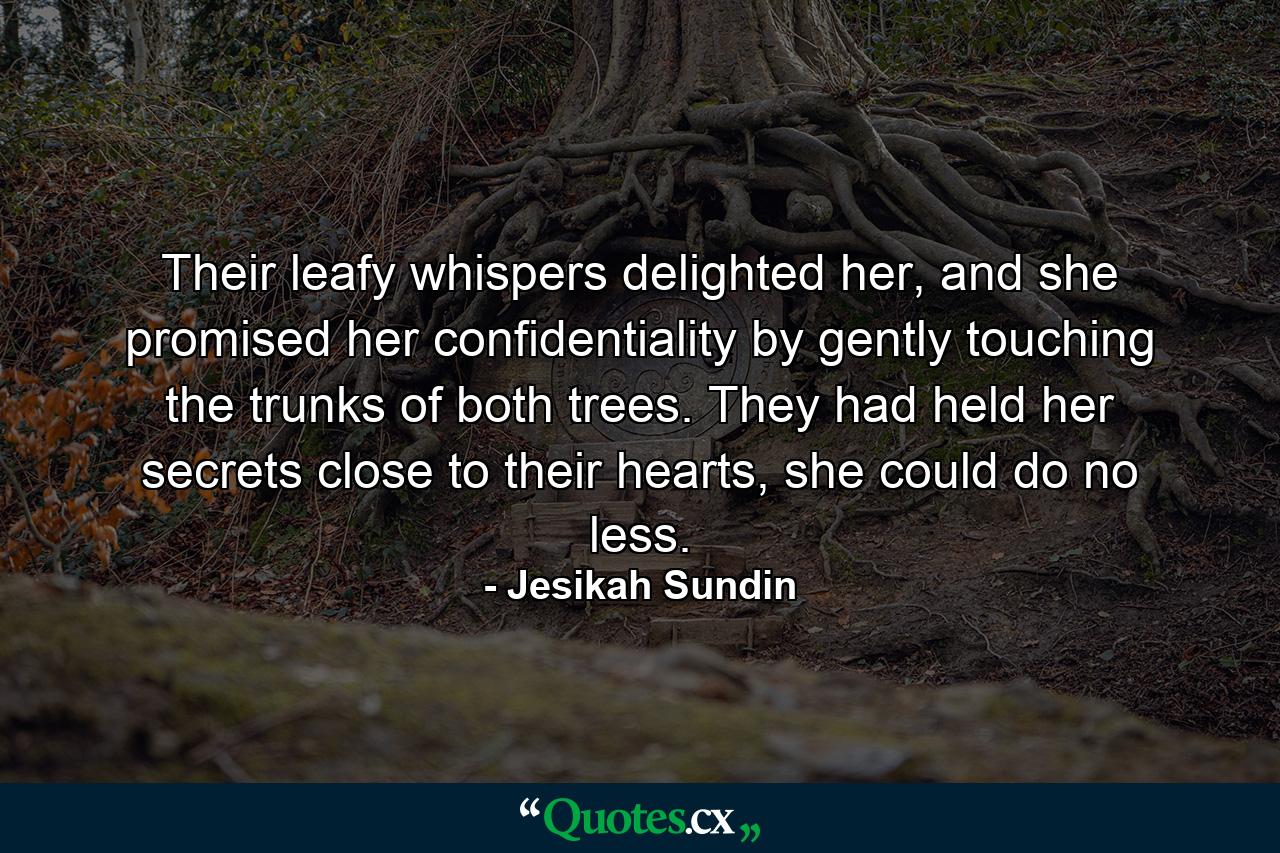 Their leafy whispers delighted her, and she promised her confidentiality by gently touching the trunks of both trees. They had held her secrets close to their hearts, she could do no less. - Quote by Jesikah Sundin