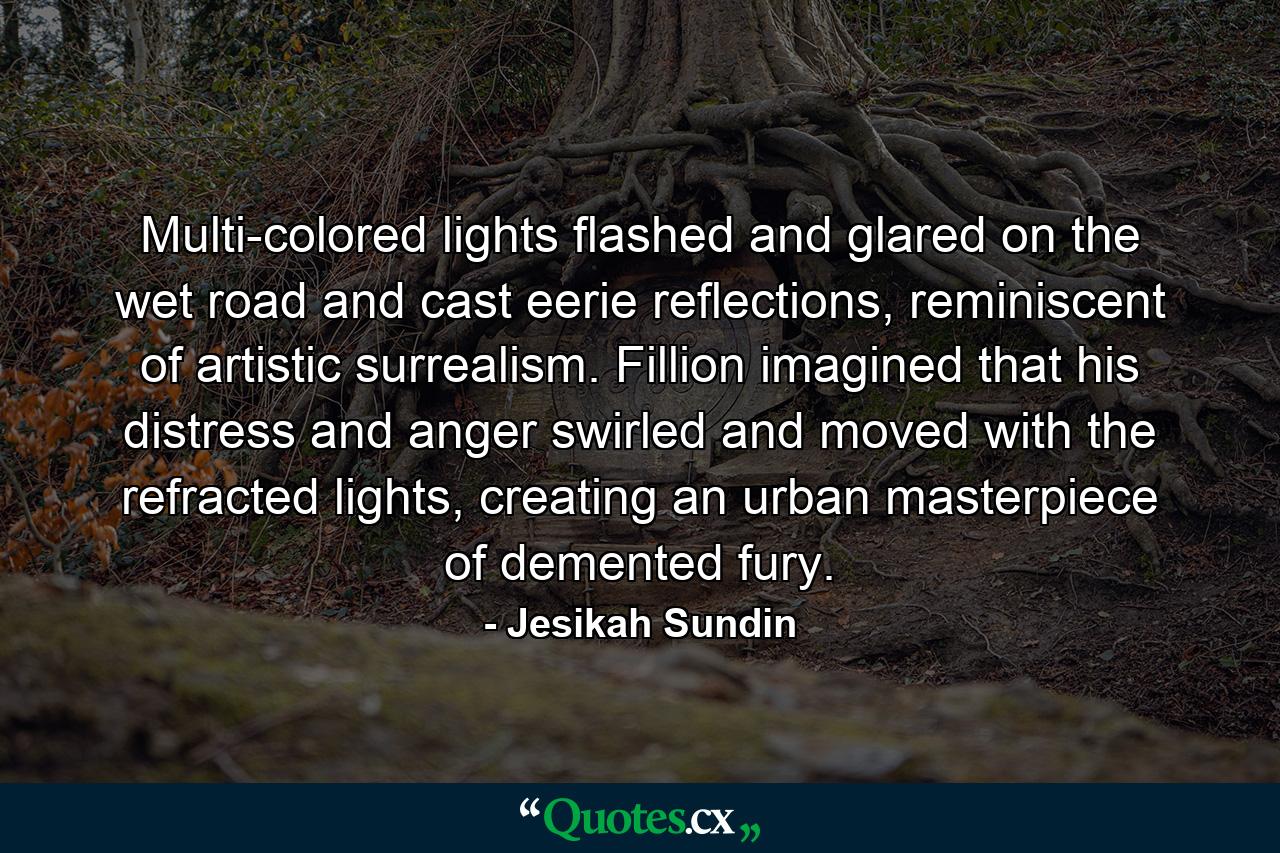 Multi-colored lights flashed and glared on the wet road and cast eerie reflections, reminiscent of artistic surrealism. Fillion imagined that his distress and anger swirled and moved with the refracted lights, creating an urban masterpiece of demented fury. - Quote by Jesikah Sundin