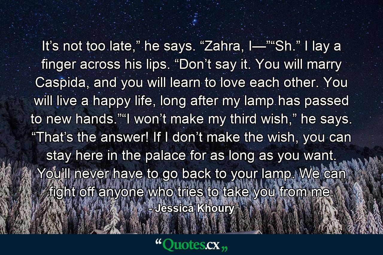 It’s not too late,” he says. “Zahra, I—”“Sh.” I lay a finger across his lips. “Don’t say it. You will marry Caspida, and you will learn to love each other. You will live a happy life, long after my lamp has passed to new hands.”“I won’t make my third wish,” he says. “That’s the answer! If I don’t make the wish, you can stay here in the palace for as long as you want. You’ll never have to go back to your lamp. We can fight off anyone who tries to take you from me. - Quote by Jessica Khoury