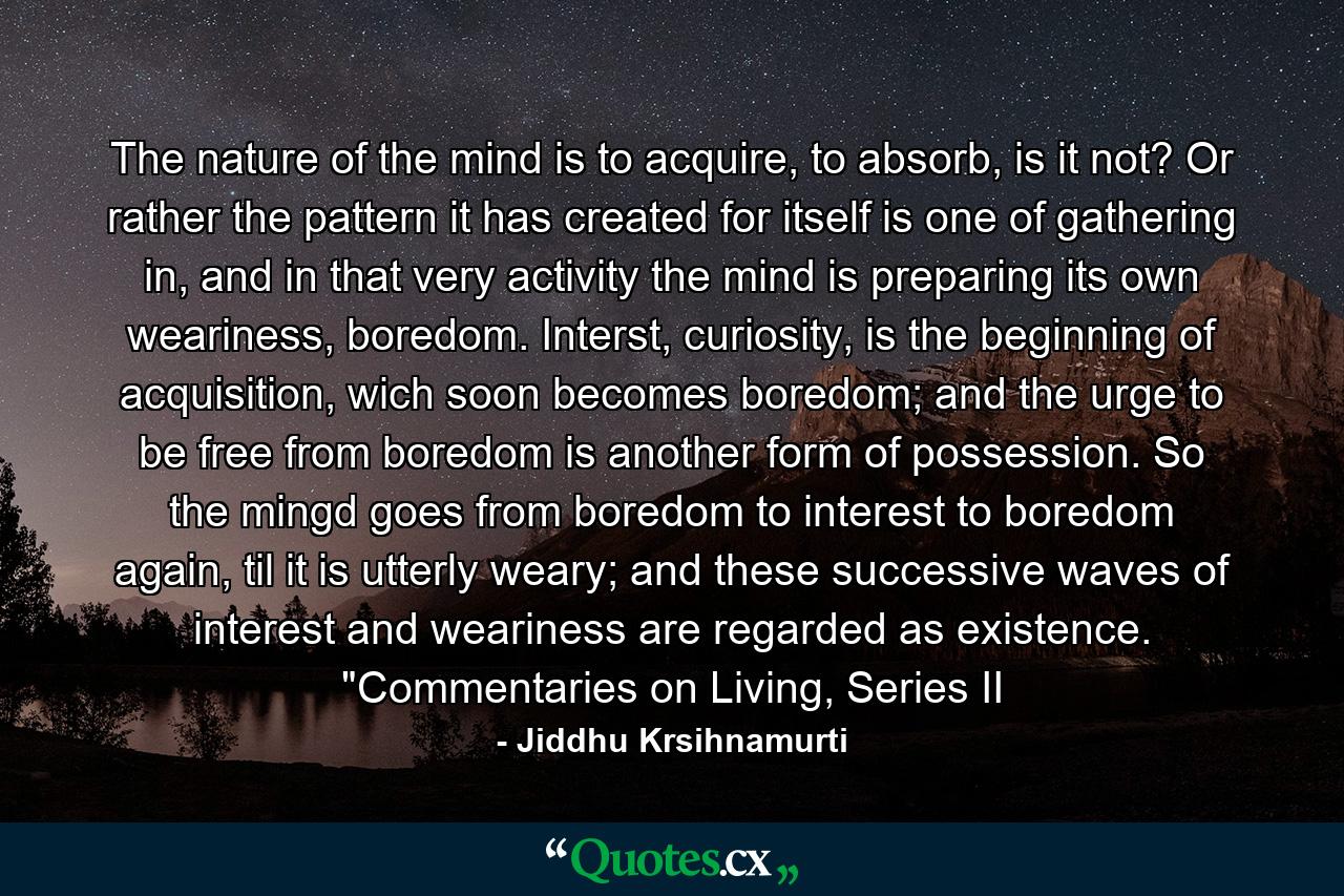 The nature of the mind is to acquire, to absorb, is it not? Or rather the pattern it has created for itself is one of gathering in, and in that very activity the mind is preparing its own weariness, boredom. Interst, curiosity, is the beginning of acquisition, wich soon becomes boredom; and the urge to be free from boredom is another form of possession. So the mingd goes from boredom to interest to boredom again, til it is utterly weary; and these successive waves of interest and weariness are regarded as existence. 