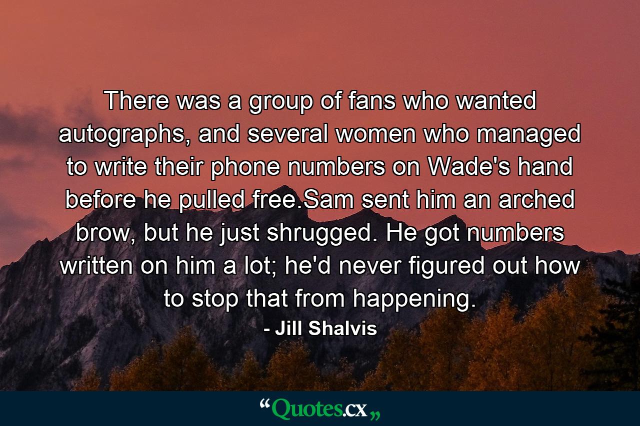 There was a group of fans who wanted autographs, and several women who managed to write their phone numbers on Wade's hand before he pulled free.Sam sent him an arched brow, but he just shrugged. He got numbers written on him a lot; he'd never figured out how to stop that from happening. - Quote by Jill Shalvis