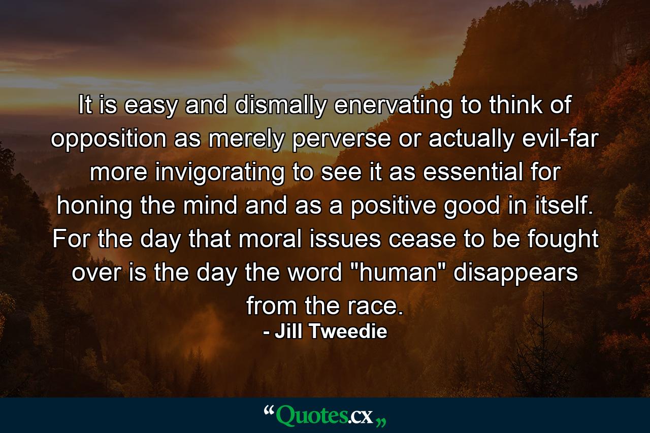 It is easy and dismally enervating to think of opposition as merely perverse or actually evil-far more invigorating to see it as essential for honing the mind  and as a positive good in itself. For the day that moral issues cease to be fought over is the day the word 