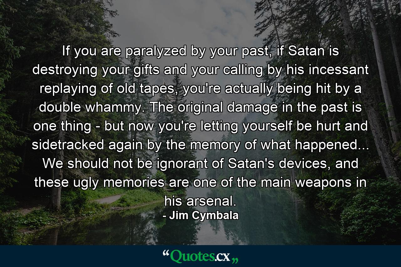 If you are paralyzed by your past, if Satan is destroying your gifts and your calling by his incessant replaying of old tapes, you're actually being hit by a double whammy. The original damage in the past is one thing - but now you're letting yourself be hurt and sidetracked again by the memory of what happened... We should not be ignorant of Satan's devices, and these ugly memories are one of the main weapons in his arsenal. - Quote by Jim Cymbala