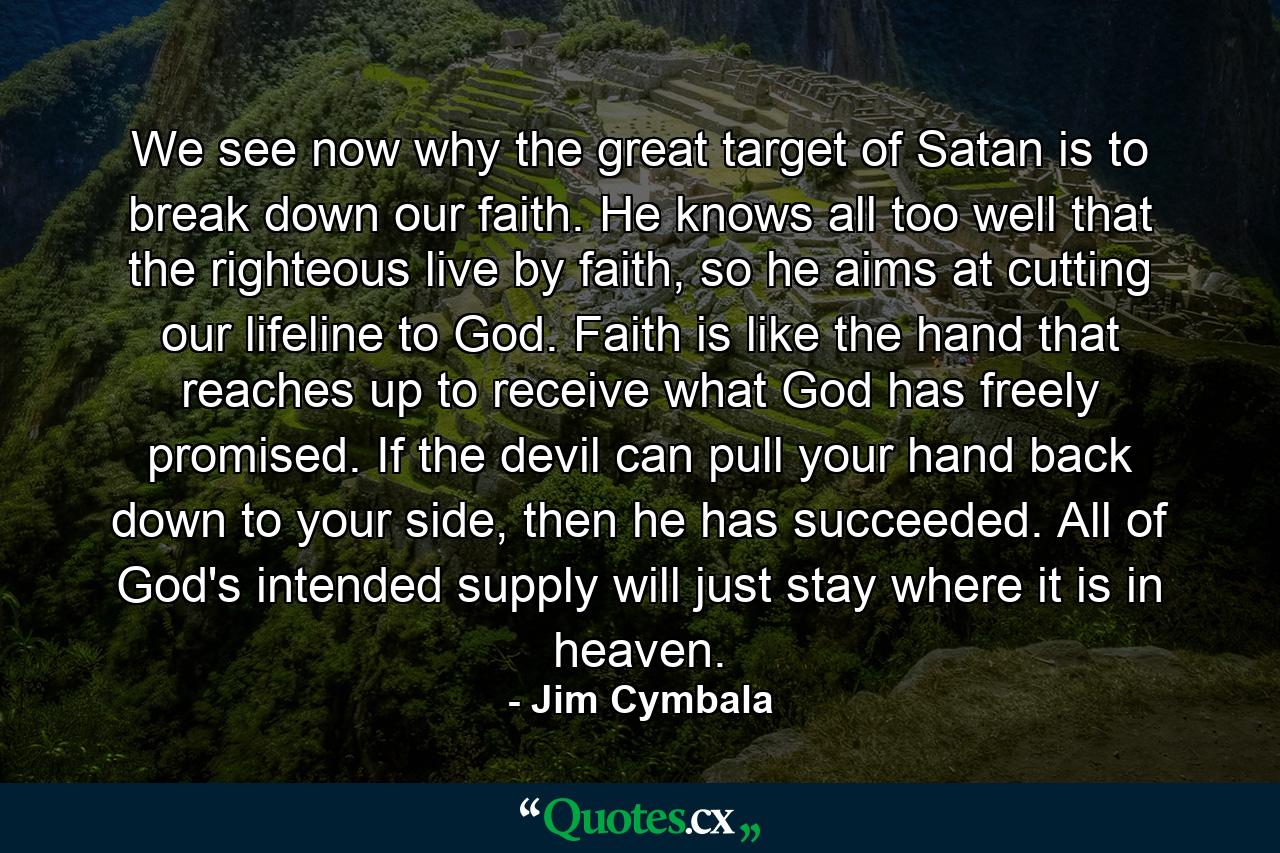 We see now why the great target of Satan is to break down our faith. He knows all too well that the righteous live by faith, so he aims at cutting our lifeline to God. Faith is like the hand that reaches up to receive what God has freely promised. If the devil can pull your hand back down to your side, then he has succeeded. All of God's intended supply will just stay where it is in heaven. - Quote by Jim Cymbala