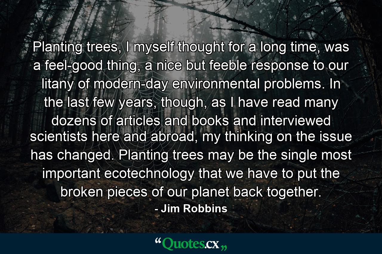 Planting trees, I myself thought for a long time, was a feel-good thing, a nice but feeble response to our litany of modern-day environmental problems. In the last few years, though, as I have read many dozens of articles and books and interviewed scientists here and abroad, my thinking on the issue has changed. Planting trees may be the single most important ecotechnology that we have to put the broken pieces of our planet back together. - Quote by Jim Robbins