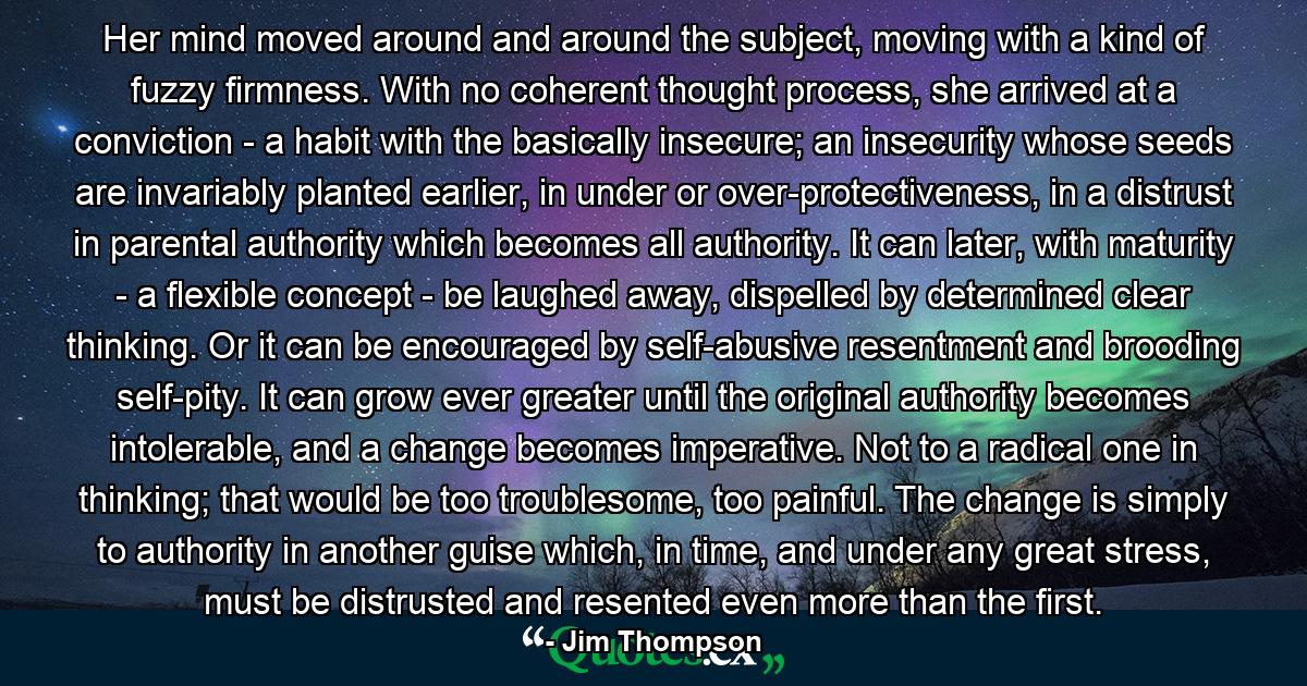 Her mind moved around and around the subject, moving with a kind of fuzzy firmness. With no coherent thought process, she arrived at a conviction - a habit with the basically insecure; an insecurity whose seeds are invariably planted earlier, in under or over-protectiveness, in a distrust in parental authority which becomes all authority. It can later, with maturity - a flexible concept - be laughed away, dispelled by determined clear thinking. Or it can be encouraged by self-abusive resentment and brooding self-pity. It can grow ever greater until the original authority becomes intolerable, and a change becomes imperative. Not to a radical one in thinking; that would be too troublesome, too painful. The change is simply to authority in another guise which, in time, and under any great stress, must be distrusted and resented even more than the first. - Quote by Jim Thompson