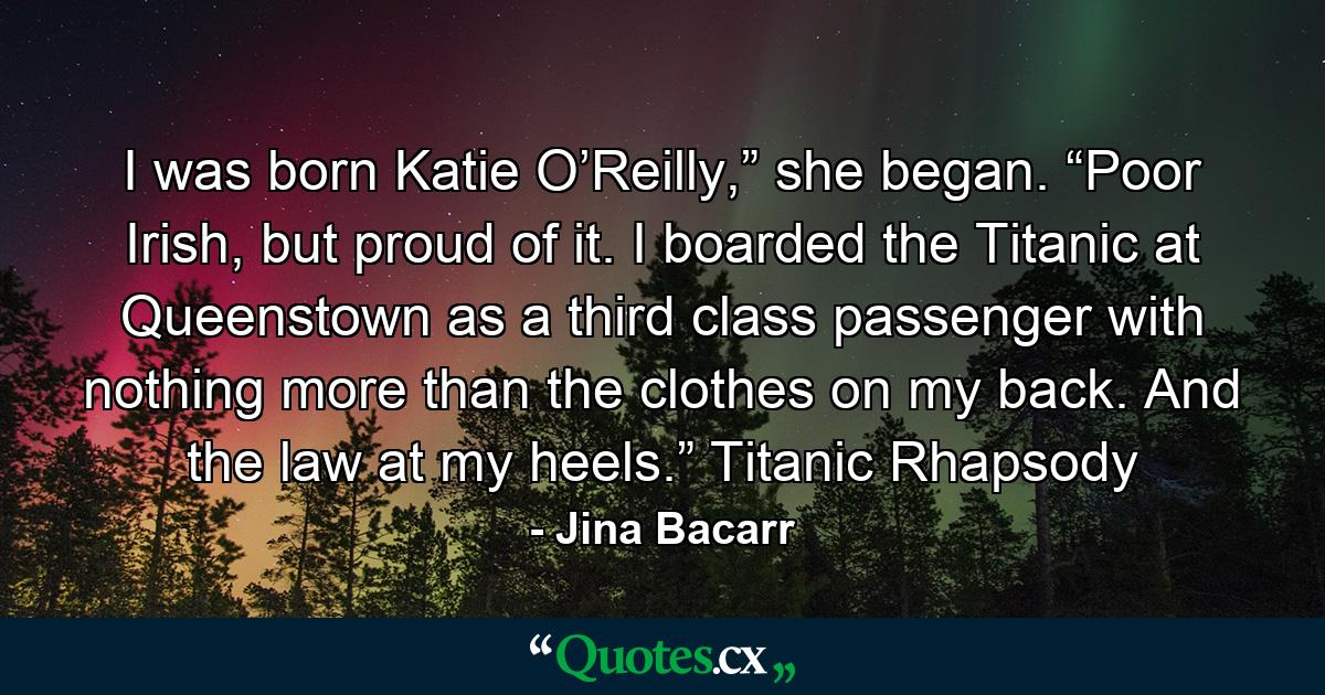 I was born Katie O’Reilly,” she began. “Poor Irish, but proud of it. I boarded the Titanic at Queenstown as a third class passenger with nothing more than the clothes on my back. And the law at my heels.” Titanic Rhapsody - Quote by Jina Bacarr