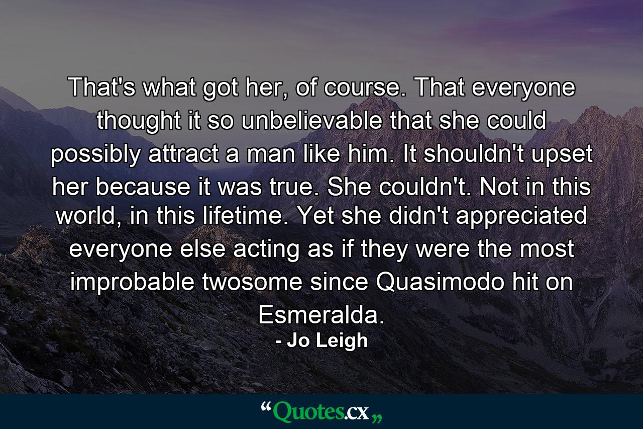 That's what got her, of course. That everyone thought it so unbelievable that she could possibly attract a man like him. It shouldn't upset her because it was true. She couldn't. Not in this world, in this lifetime. Yet she didn't appreciated everyone else acting as if they were the most improbable twosome since Quasimodo hit on Esmeralda. - Quote by Jo Leigh