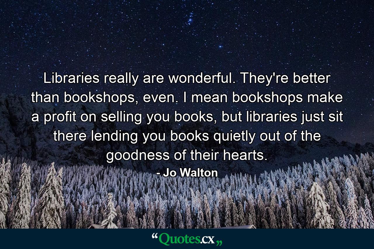 Libraries really are wonderful. They're better than bookshops, even. I mean bookshops make a profit on selling you books, but libraries just sit there lending you books quietly out of the goodness of their hearts. - Quote by Jo Walton