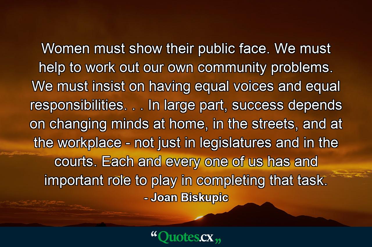 Women must show their public face. We must help to work out our own community problems. We must insist on having equal voices and equal responsibilities. . . In large part, success depends on changing minds at home, in the streets, and at the workplace - not just in legislatures and in the courts. Each and every one of us has and important role to play in completing that task. - Quote by Joan Biskupic