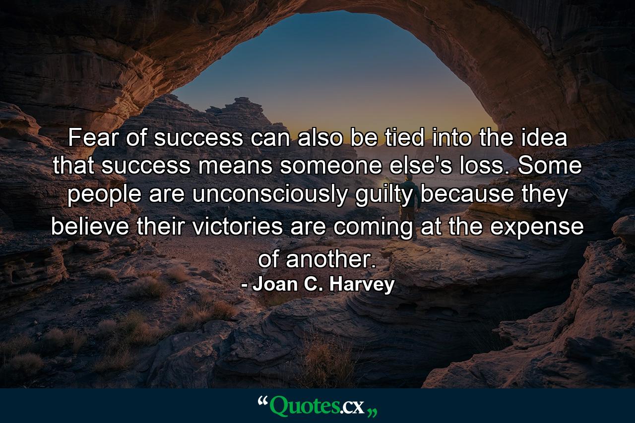 Fear of success can also be tied into the idea that success means someone else's loss. Some people are unconsciously guilty because they believe their victories are coming at the expense of another. - Quote by Joan C. Harvey