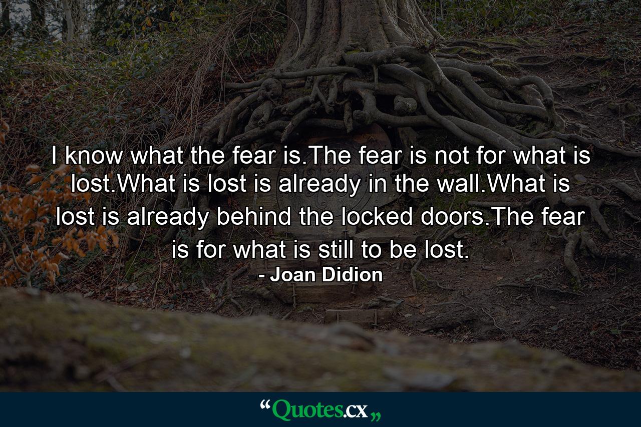 I know what the fear is.The fear is not for what is lost.What is lost is already in the wall.What is lost is already behind the locked doors.The fear is for what is still to be lost. - Quote by Joan Didion