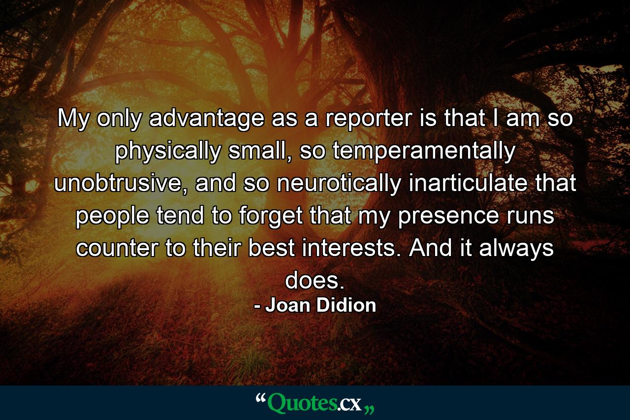 My only advantage as a reporter is that I am so physically small, so temperamentally unobtrusive, and so neurotically inarticulate that people tend to forget that my presence runs counter to their best interests. And it always does. - Quote by Joan Didion