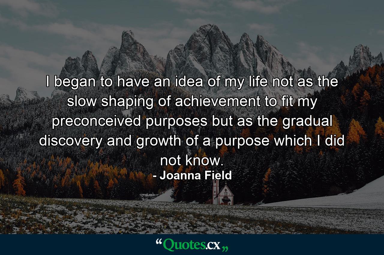 I began to have an idea of my life  not as the slow shaping of achievement to fit my preconceived purposes  but as the gradual discovery and growth of a purpose which I did not know. - Quote by Joanna Field