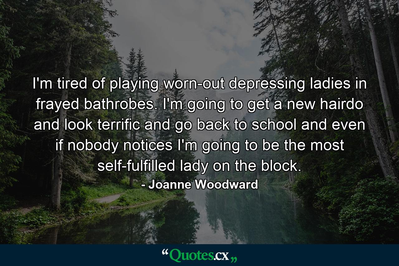 I'm tired of playing worn-out depressing ladies in frayed bathrobes. I'm going to get a new hairdo and look terrific and go back to school and even if nobody notices  I'm going to be the most self-fulfilled lady on the block. - Quote by Joanne Woodward