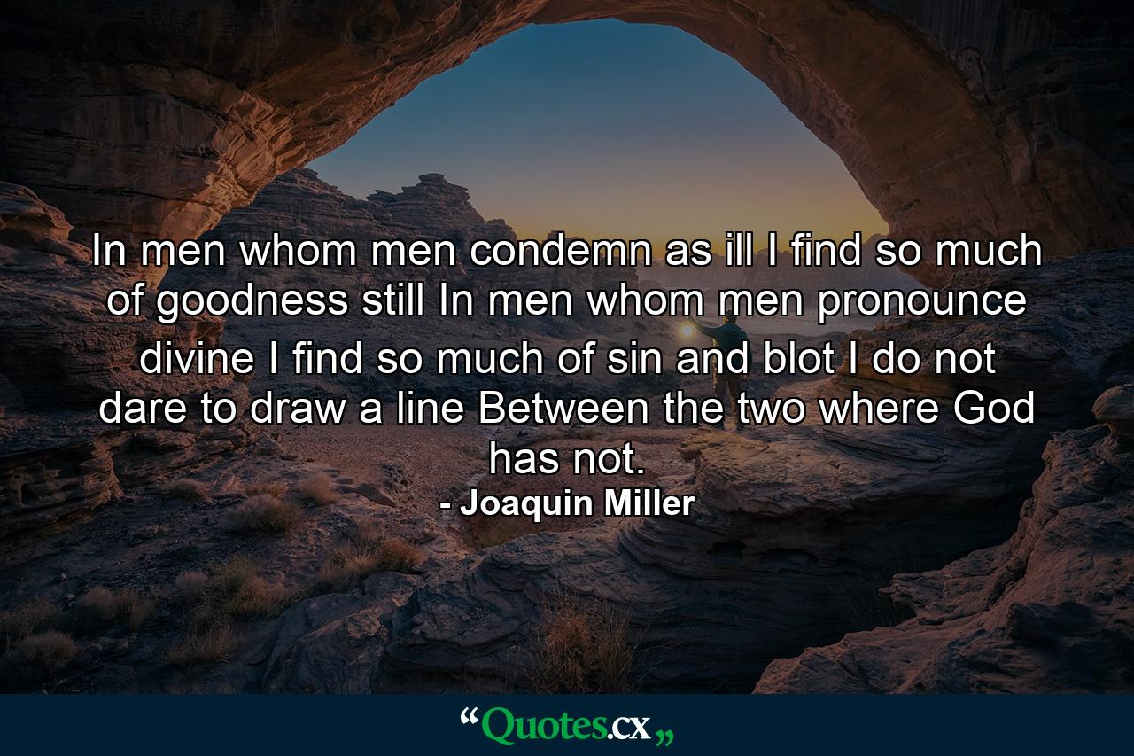 In men whom men condemn as ill I find so much of goodness still  In men whom men pronounce divine I find so much of sin and blot I do not dare to draw a line Between the two  where God has not. - Quote by Joaquin Miller