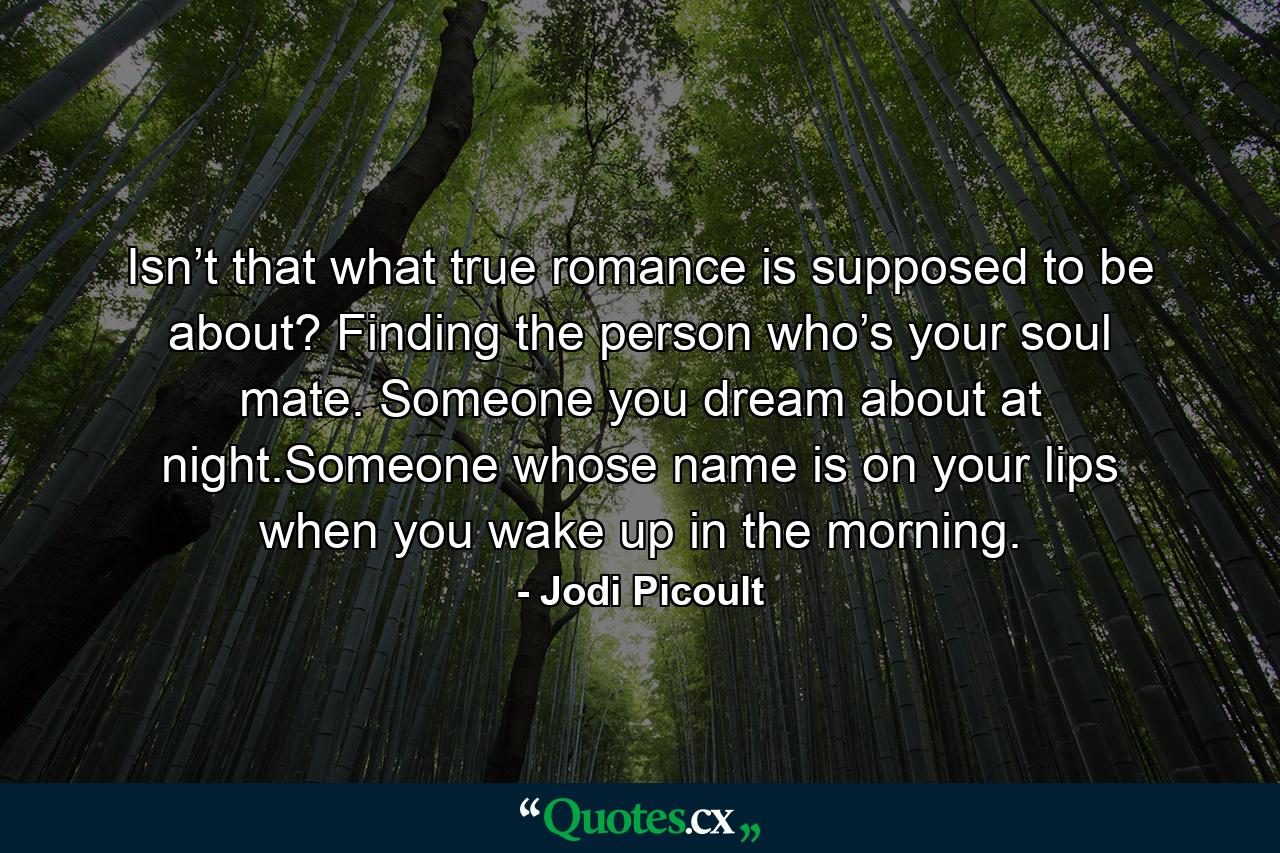 Isn’t that what true romance is supposed to be about? Finding the person who’s your soul mate. Someone you dream about at night.Someone whose name is on your lips when you wake up in the morning. - Quote by Jodi Picoult