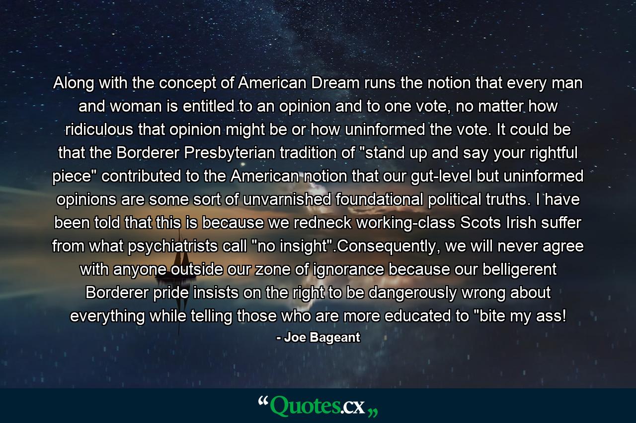 Along with the concept of American Dream runs the notion that every man and woman is entitled to an opinion and to one vote, no matter how ridiculous that opinion might be or how uninformed the vote. It could be that the Borderer Presbyterian tradition of 