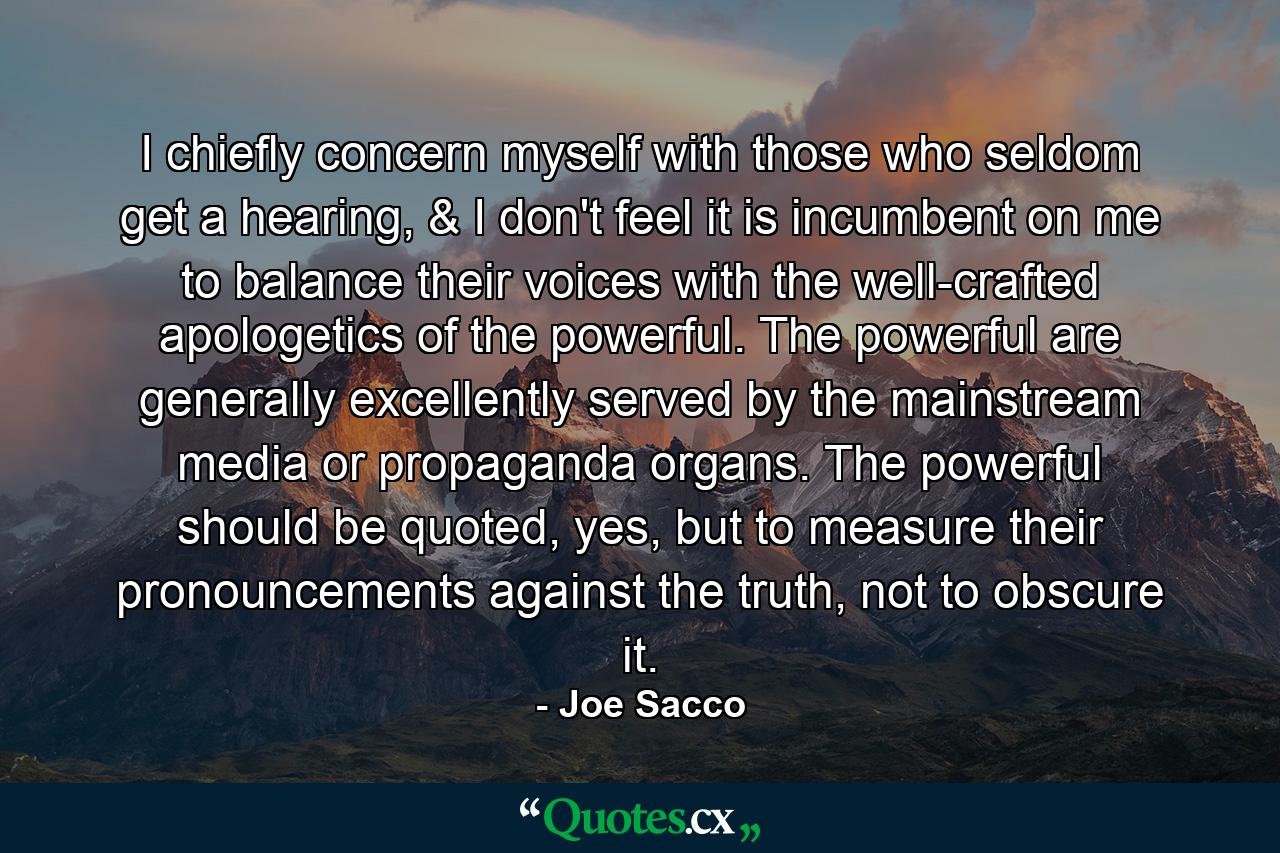 I chiefly concern myself with those who seldom get a hearing, & I don't feel it is incumbent on me to balance their voices with the well-crafted apologetics of the powerful. The powerful are generally excellently served by the mainstream media or propaganda organs. The powerful should be quoted, yes, but to measure their pronouncements against the truth, not to obscure it. - Quote by Joe Sacco