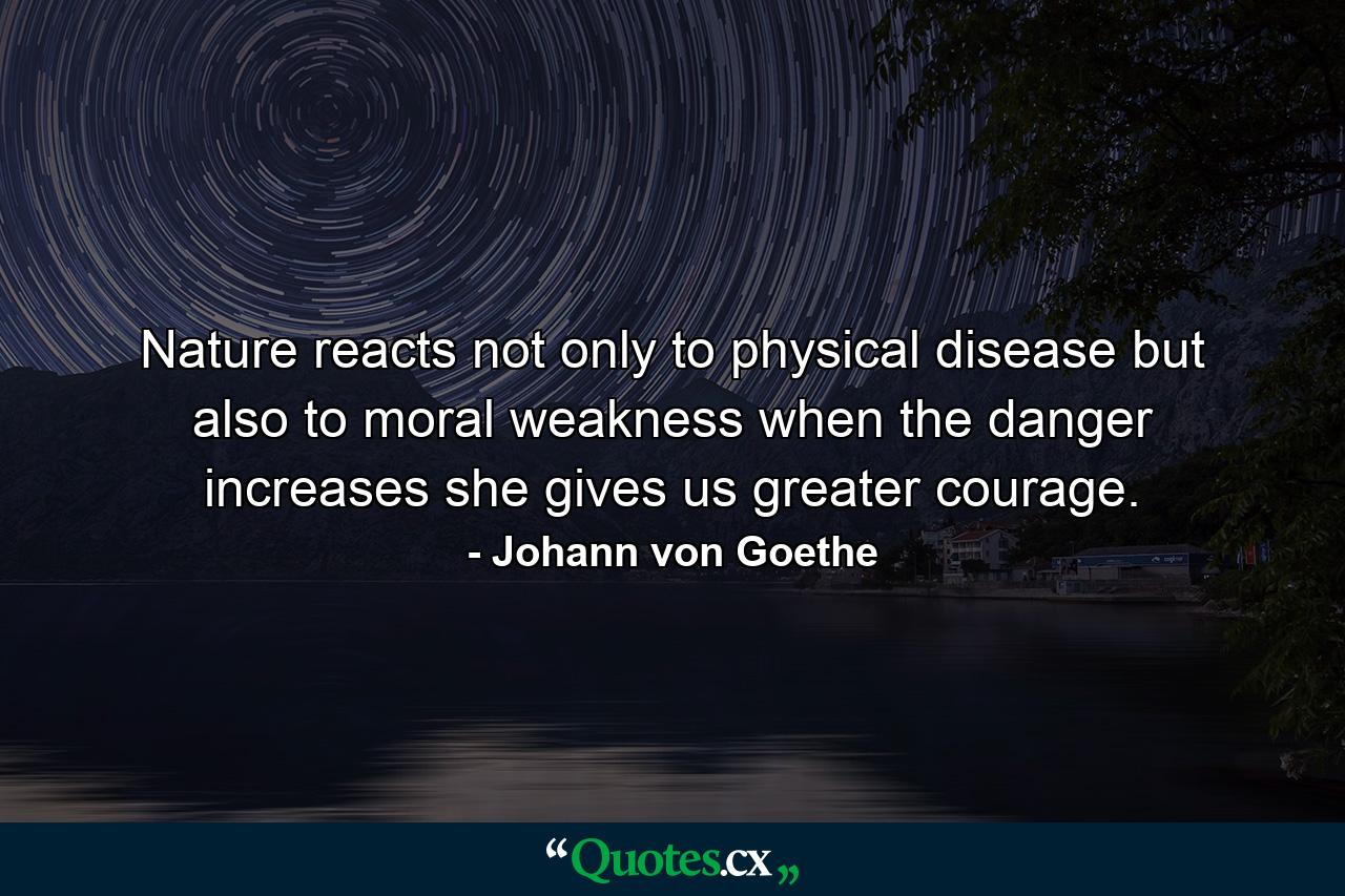 Nature reacts not only to physical disease  but also to moral weakness  when the danger increases  she gives us greater courage. - Quote by Johann von Goethe