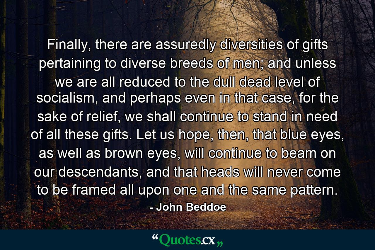 Finally, there are assuredly diversities of gifts pertaining to diverse breeds of men; and unless we are all reduced to the dull dead level of socialism, and perhaps even in that case, for the sake of relief, we shall continue to stand in need of all these gifts. Let us hope, then, that blue eyes, as well as brown eyes, will continue to beam on our descendants, and that heads will never come to be framed all upon one and the same pattern. - Quote by John Beddoe