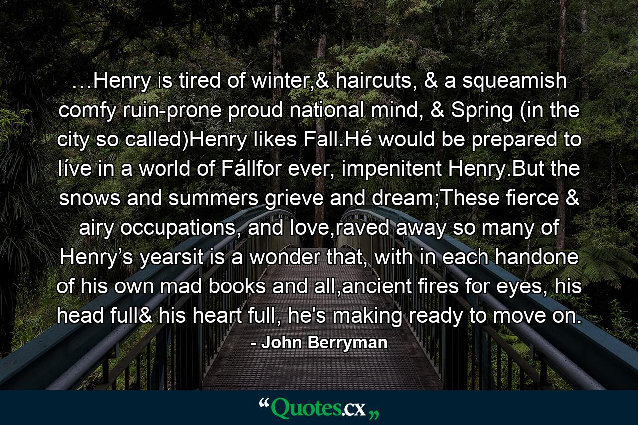 …Henry is tired of winter,& haircuts, & a squeamish comfy ruin-prone proud national mind, & Spring (in the city so called)Henry likes Fall.Hé would be prepared to líve in a world of Fállfor ever, impenitent Henry.But the snows and summers grieve and dream;These fierce & airy occupations, and love,raved away so many of Henry’s yearsit is a wonder that, with in each handone of his own mad books and all,ancient fires for eyes, his head full& his heart full, he's making ready to move on. - Quote by John Berryman