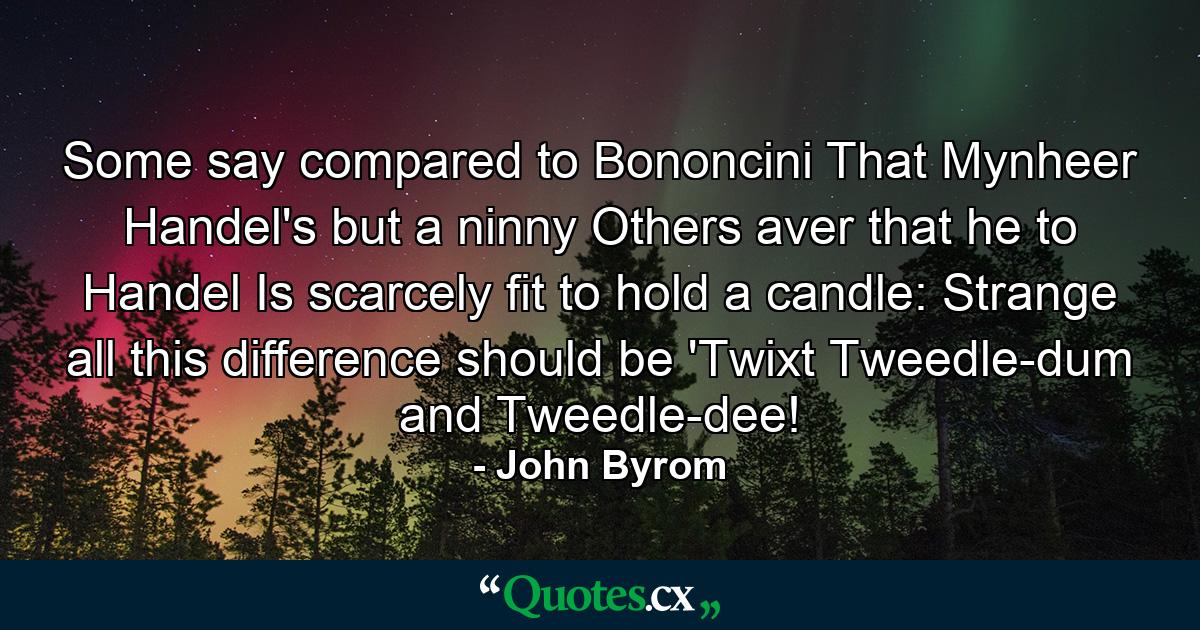 Some say  compared to Bononcini  That Mynheer Handel's but a ninny  Others aver  that he to Handel Is scarcely fit to hold a candle: Strange all this difference should be  'Twixt Tweedle-dum and Tweedle-dee! - Quote by John Byrom