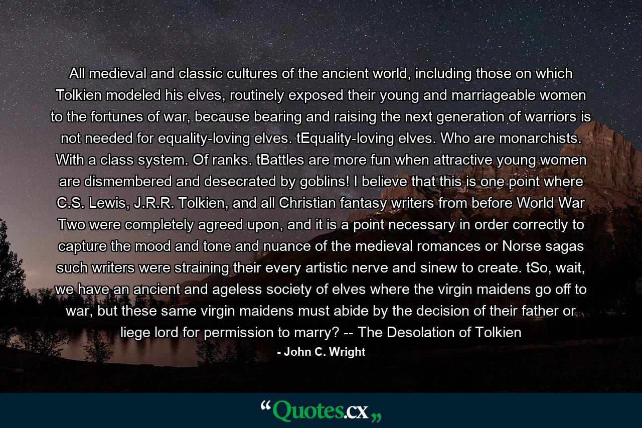 All medieval and classic cultures of the ancient world, including those on which Tolkien modeled his elves, routinely exposed their young and marriageable women to the fortunes of war, because bearing and raising the next generation of warriors is not needed for equality-loving elves. tEquality-loving elves. Who are monarchists. With a class system. Of ranks. tBattles are more fun when attractive young women are dismembered and desecrated by goblins! I believe that this is one point where C.S. Lewis, J.R.R. Tolkien, and all Christian fantasy writers from before World War Two were completely agreed upon, and it is a point necessary in order correctly to capture the mood and tone and nuance of the medieval romances or Norse sagas such writers were straining their every artistic nerve and sinew to create. tSo, wait, we have an ancient and ageless society of elves where the virgin maidens go off to war, but these same virgin maidens must abide by the decision of their father or liege lord for permission to marry? -- The Desolation of Tolkien - Quote by John C. Wright