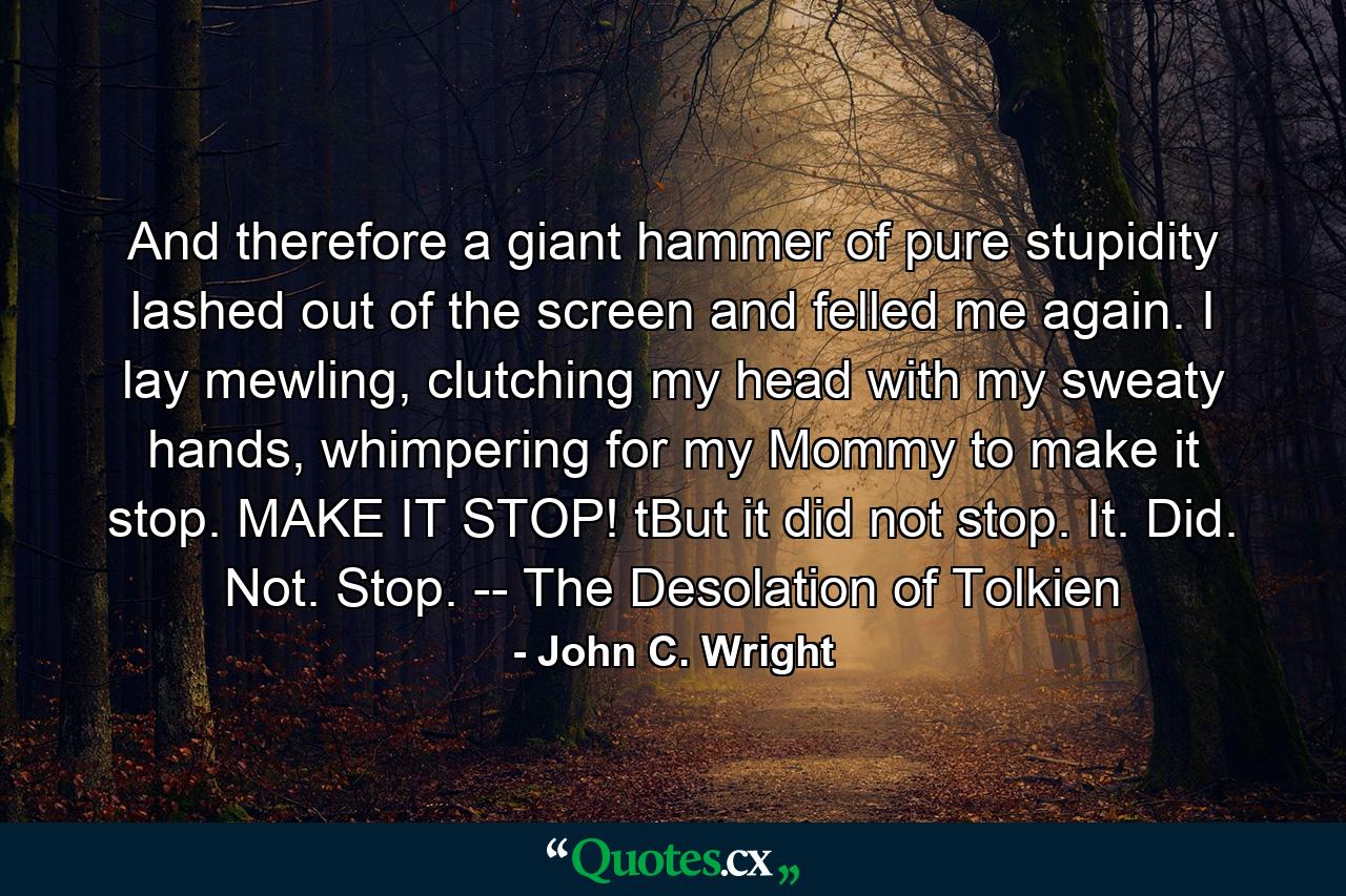 And therefore a giant hammer of pure stupidity lashed out of the screen and felled me again. I lay mewling, clutching my head with my sweaty hands, whimpering for my Mommy to make it stop. MAKE IT STOP! tBut it did not stop. It. Did. Not. Stop. -- The Desolation of Tolkien - Quote by John C. Wright