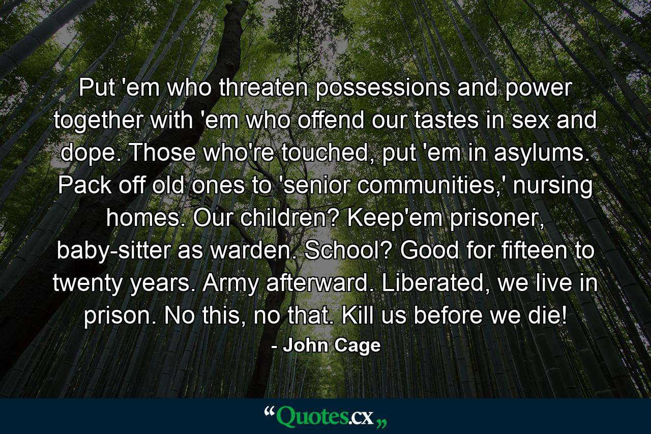 Put 'em who threaten possessions and power together with 'em who offend our tastes in sex and dope. Those who're touched, put 'em in asylums. Pack off old ones to 'senior communities,' nursing homes. Our children? Keep'em prisoner, baby-sitter as warden. School? Good for fifteen to twenty years. Army afterward. Liberated, we live in prison. No this, no that. Kill us before we die! - Quote by John Cage