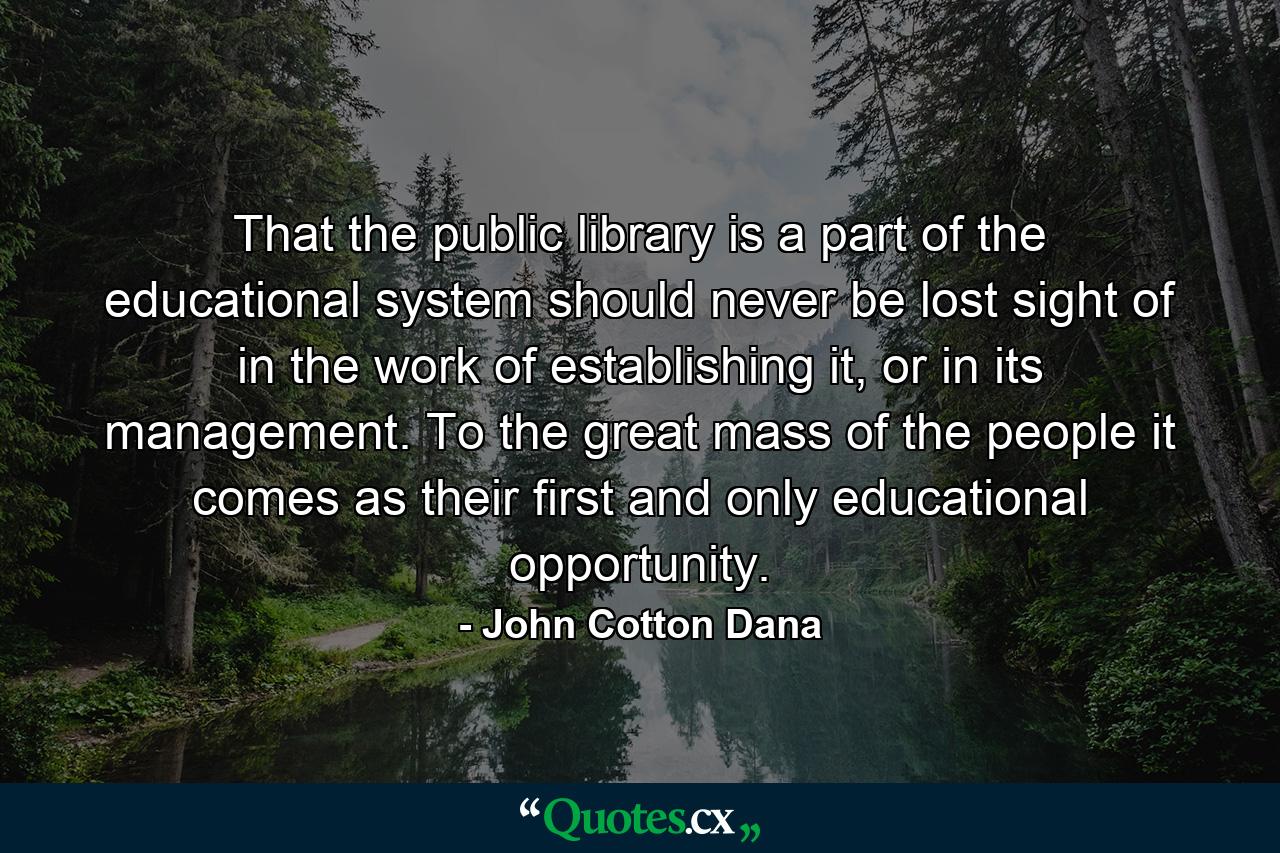 That the public library is a part of the educational system should never be lost sight of in the work of establishing it, or in its management. To the great mass of the people it comes as their first and only educational opportunity. - Quote by John Cotton Dana