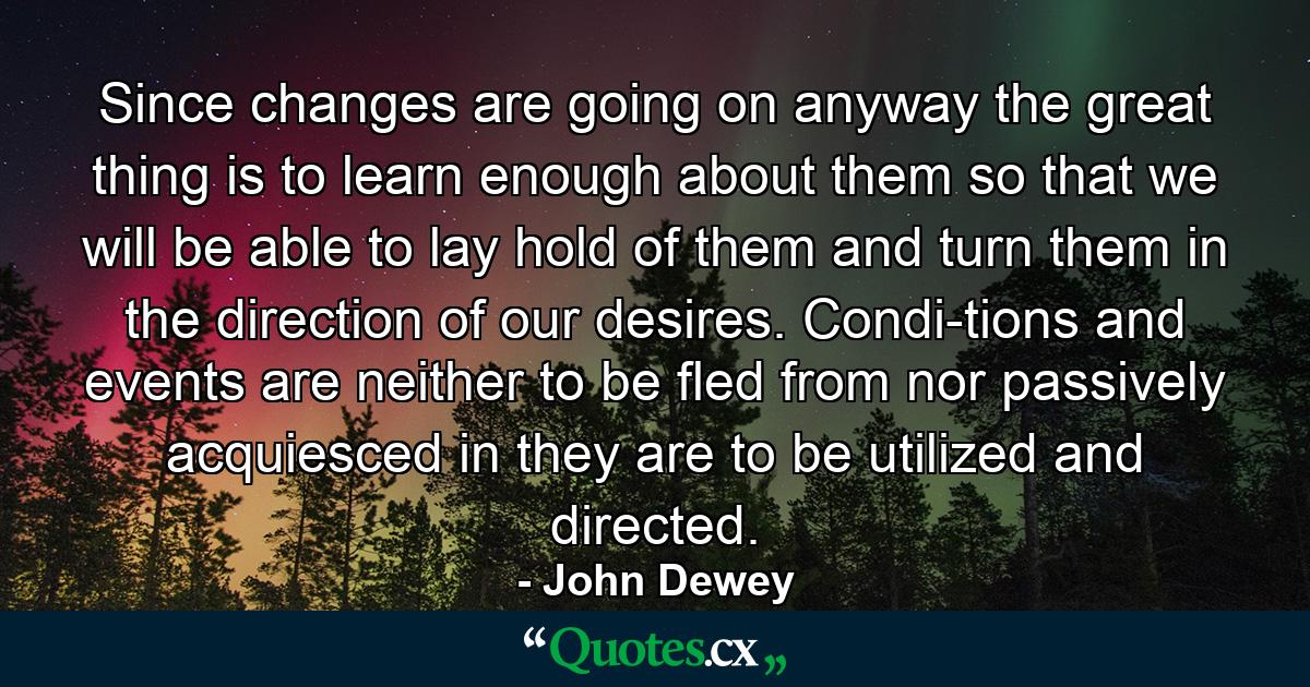 Since changes are going on anyway  the great thing is to learn enough about them so that we will be able to lay hold of them and turn them in the direction of our desires. Condi-tions and events are neither to be fled from nor passively acquiesced in  they are to be utilized and directed. - Quote by John Dewey