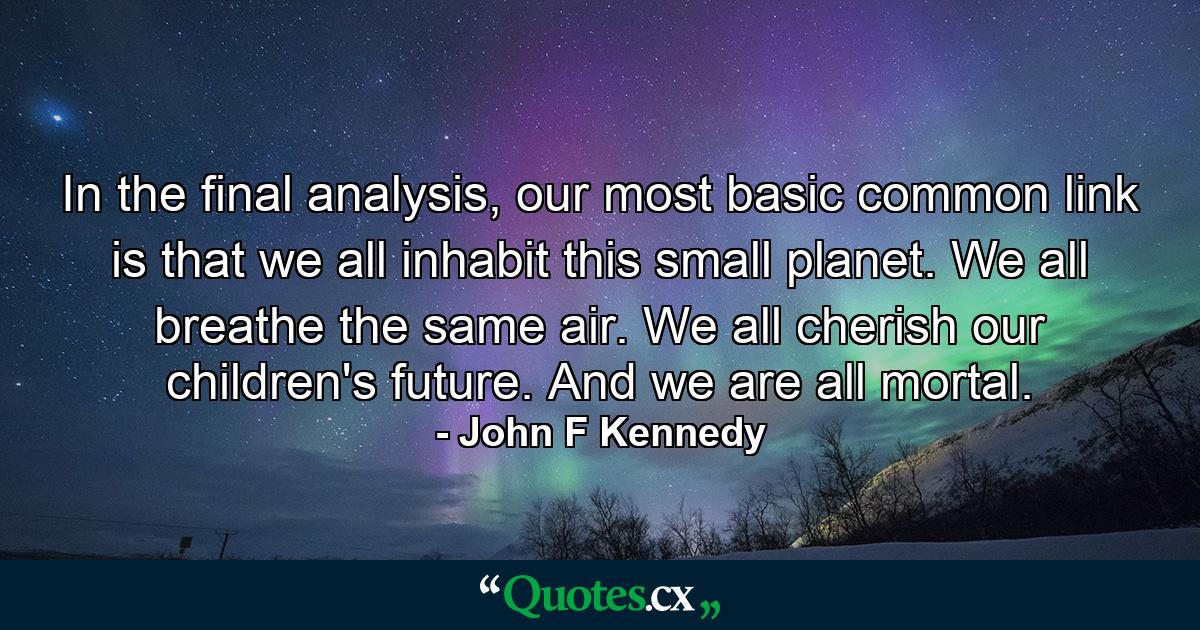 In the final analysis, our most basic common link is that we all inhabit this small planet. We all breathe the same air. We all cherish our children's future. And we are all mortal. - Quote by John F Kennedy