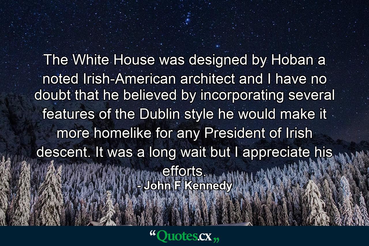 The White House was designed by Hoban  a noted Irish-American architect  and I have no doubt that he believed by incorporating several features of the Dublin style he would make it more homelike for any President of Irish descent. It was a long wait  but I appreciate his efforts. - Quote by John F Kennedy