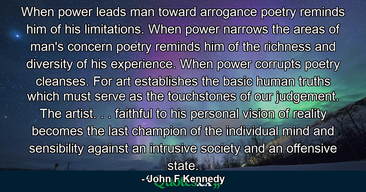 When power leads man toward arrogance  poetry reminds him of his limitations. When power narrows the areas of man's concern  poetry reminds him of the richness and diversity of his experience. When power corrupts  poetry cleanses. For art establishes the basic human truths which must serve as the touchstones of our judgement. The artist. . . faithful to his personal vision of reality  becomes the last champion of the individual mind and sensibility against an intrusive society and an offensive state. - Quote by John F Kennedy