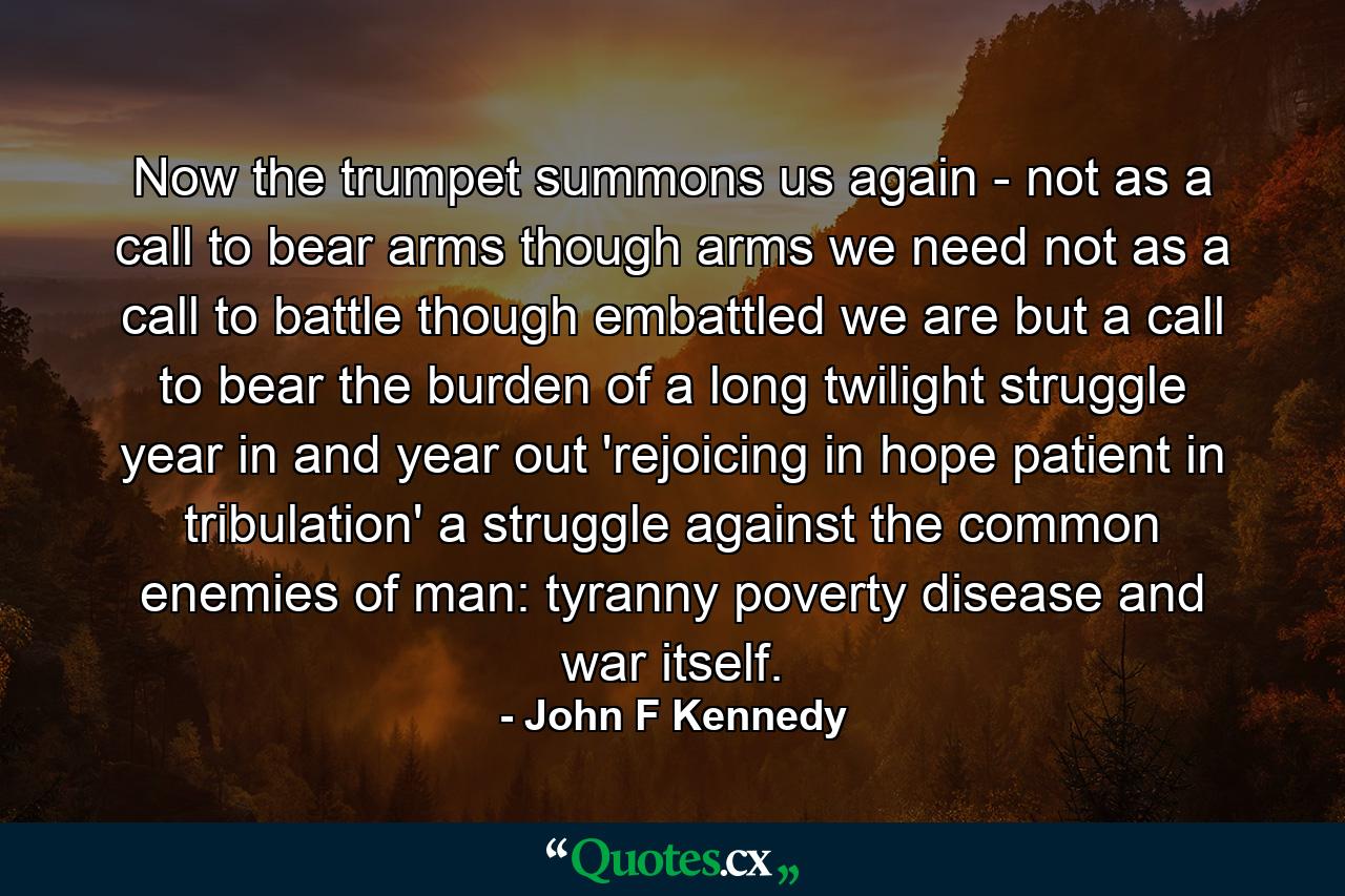 Now the trumpet summons us again - not as a call to bear arms  though arms we need  not as a call to battle  though embattled we are  but a call to bear the burden of a long twilight struggle  year in and year out  'rejoicing in hope  patient in tribulation'  a struggle against the common enemies of man: tyranny  poverty  disease and war itself. - Quote by John F Kennedy