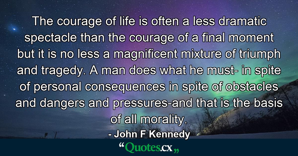 The courage of life is often a less dramatic spectacle than the courage of a final moment  but it is no less a magnificent mixture of triumph and tragedy. A man does what he must- in spite of personal consequences  in spite of obstacles and dangers and pressures-and that is the basis of all morality. - Quote by John F Kennedy