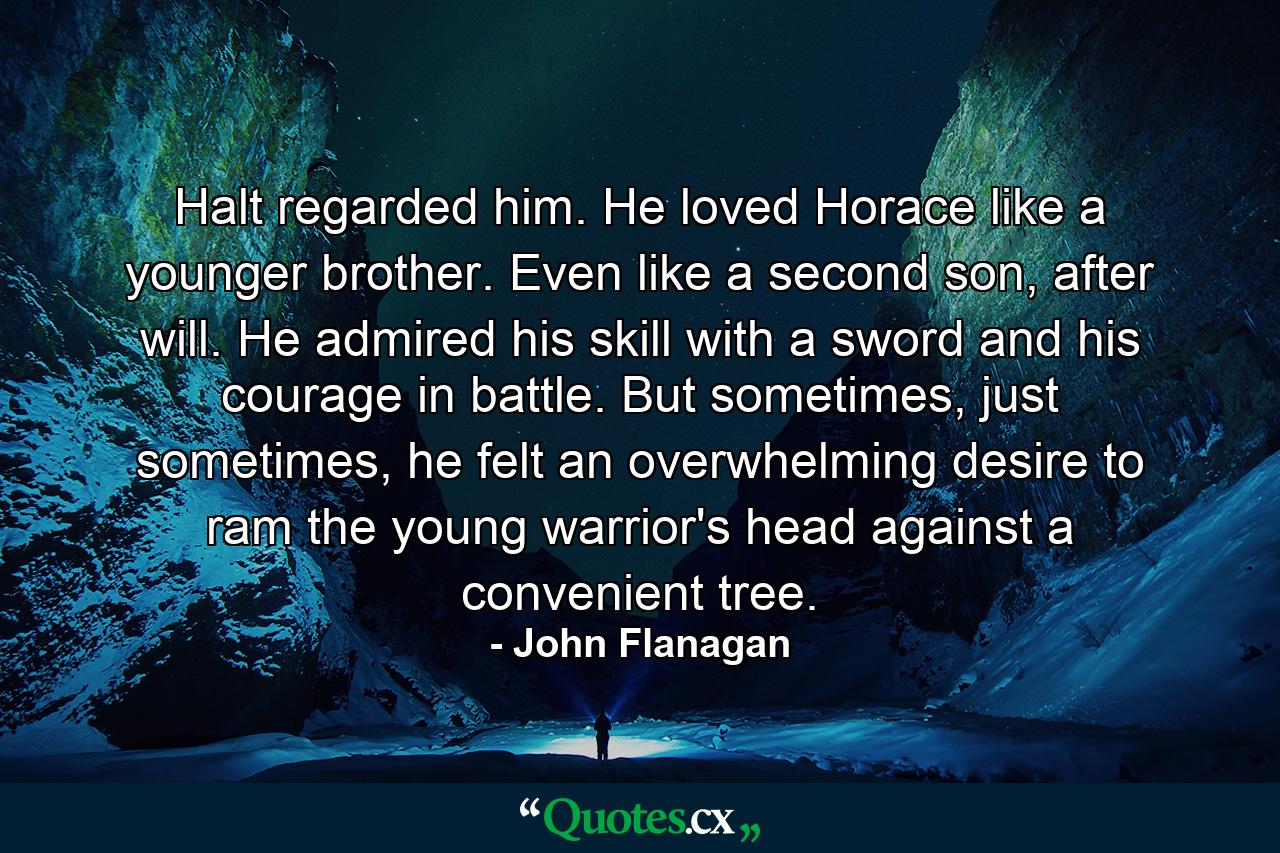 Halt regarded him. He loved Horace like a younger brother. Even like a second son, after will. He admired his skill with a sword and his courage in battle. But sometimes, just sometimes, he felt an overwhelming desire to ram the young warrior's head against a convenient tree. - Quote by John Flanagan