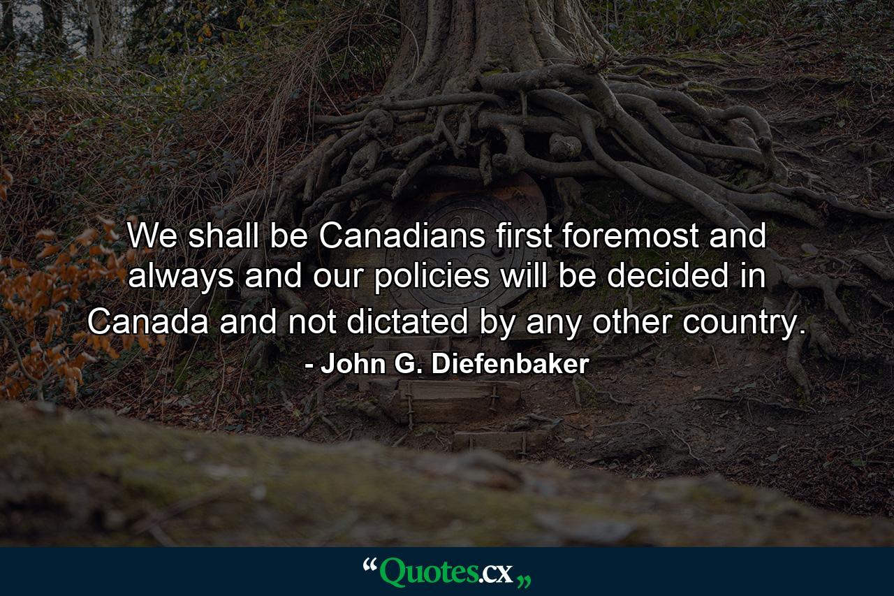 We shall be Canadians first  foremost  and always  and our policies will be decided in Canada and not dictated by any other country. - Quote by John G. Diefenbaker