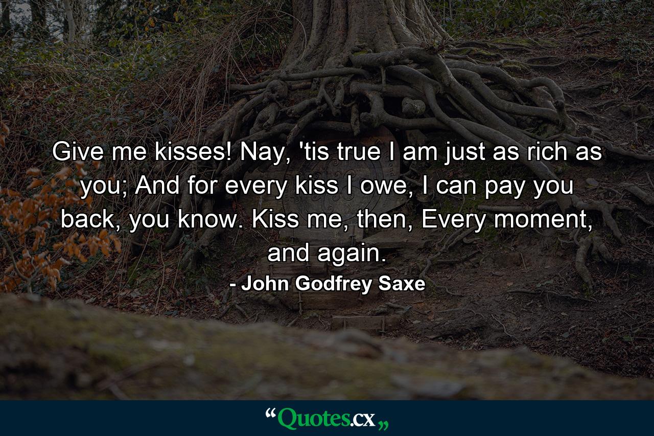 Give me kisses! Nay, 'tis true I am just as rich as you; And for every kiss I owe, I can pay you back, you know. Kiss me, then, Every moment, and again. - Quote by John Godfrey Saxe