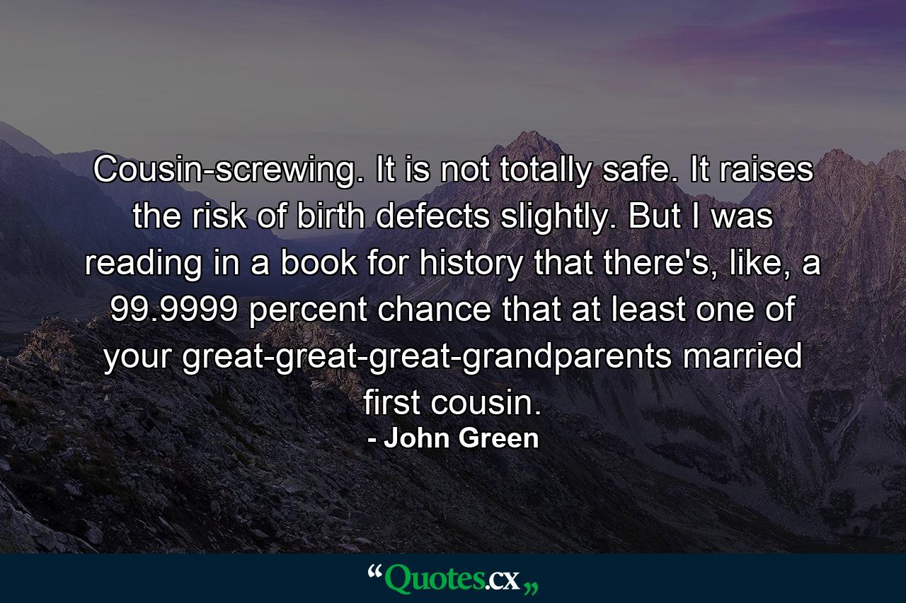 Cousin-screwing. It is not totally safe. It raises the risk of birth defects slightly. But I was reading in a book for history that there's, like, a 99.9999 percent chance that at least one of your great-great-great-grandparents married first cousin. - Quote by John Green