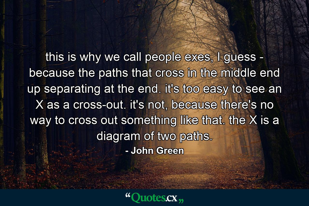 this is why we call people exes, I guess - because the paths that cross in the middle end up separating at the end. it's too easy to see an X as a cross-out. it's not, because there's no way to cross out something like that. the X is a diagram of two paths. - Quote by John Green