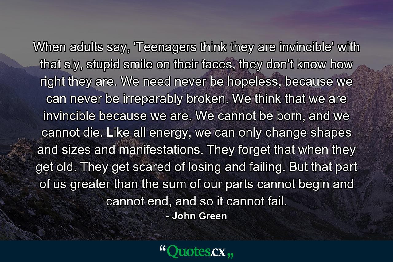 When adults say, 'Teenagers think they are invincible' with that sly, stupid smile on their faces, they don't know how right they are. We need never be hopeless, because we can never be irreparably broken. We think that we are invincible because we are. We cannot be born, and we cannot die. Like all energy, we can only change shapes and sizes and manifestations. They forget that when they get old. They get scared of losing and failing. But that part of us greater than the sum of our parts cannot begin and cannot end, and so it cannot fail. - Quote by John Green