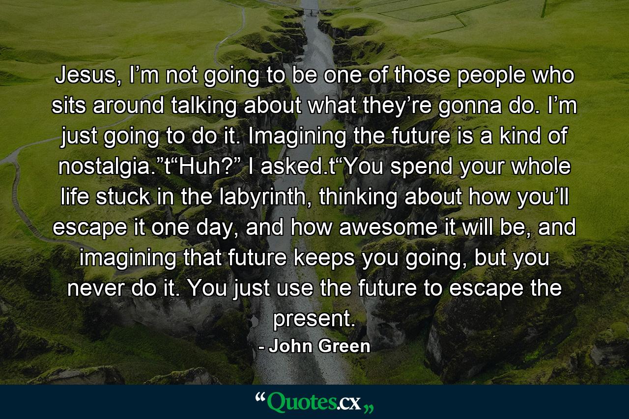 Jesus, I’m not going to be one of those people who sits around talking about what they’re gonna do. I’m just going to do it. Imagining the future is a kind of nostalgia.”t“Huh?” I asked.t“You spend your whole life stuck in the labyrinth, thinking about how you’ll escape it one day, and how awesome it will be, and imagining that future keeps you going, but you never do it. You just use the future to escape the present. - Quote by John Green