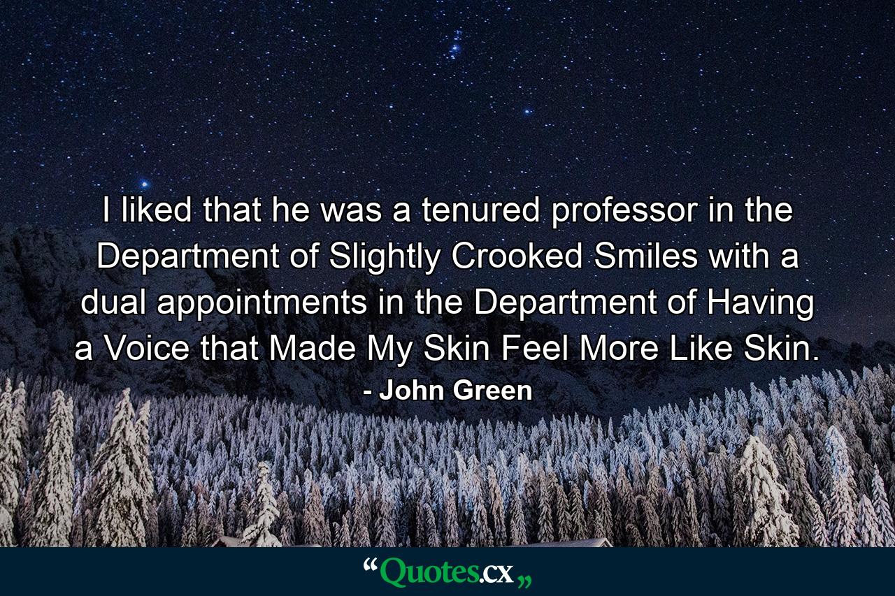 I liked that he was a tenured professor in the Department of Slightly Crooked Smiles with a dual appointments in the Department of Having a Voice that Made My Skin Feel More Like Skin. - Quote by John Green