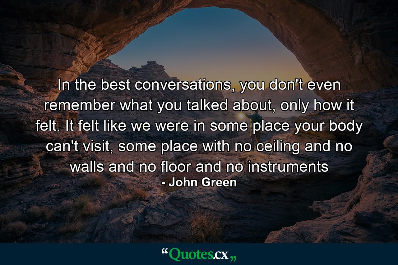 In the best conversations, you don't even remember what you talked about, only how it felt. It felt like we were in some place your body can't visit, some place with no ceiling and no walls and no floor and no instruments - Quote by John Green