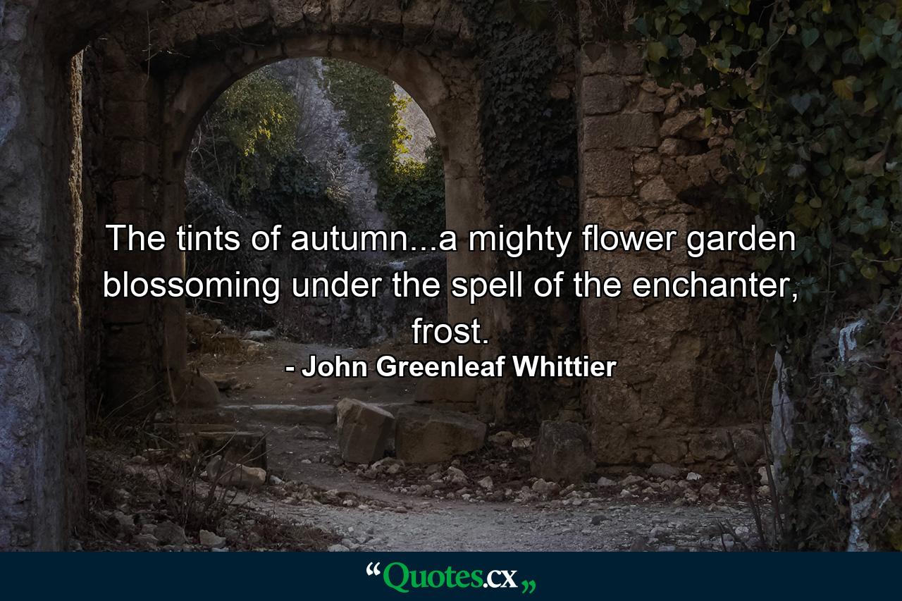 The tints of autumn...a mighty flower garden blossoming under the spell of the enchanter, frost. - Quote by John Greenleaf Whittier