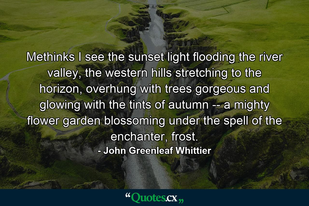 Methinks I see the sunset light flooding the river valley, the western hills stretching to the horizon, overhung with trees gorgeous and glowing with the tints of autumn -- a mighty flower garden blossoming under the spell of the enchanter, frost. - Quote by John Greenleaf Whittier